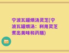宁波瓦罐煨汤灵芝(宁波瓦罐煨汤：利用灵芝煮出美味和药膳)