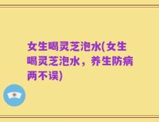 女生喝灵芝泡水(女生喝灵芝泡水，养生防病两不误)