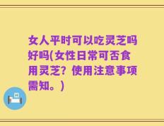 女人平时可以吃灵芝吗好吗(女性日常可否食用灵芝？使用注意事项需知。)