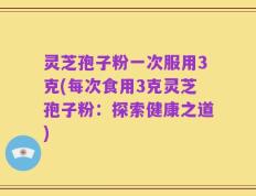灵芝孢子粉一次服用3克(每次食用3克灵芝孢子粉：探索健康之道)