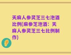 天麻人参灵芝三七泡酒比例(麻参芝泡酒：天麻人参灵芝三七比例制作)