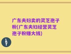 广东夫妇卖的灵芝孢子粉(广东夫妇经营灵芝孢子粉赚大钱)
