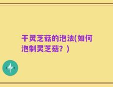 干灵芝菇的泡法(如何泡制灵芝菇？)