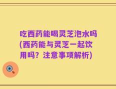 吃西药能喝灵芝泡水吗(西药能与灵芝一起饮用吗？注意事项解析)
