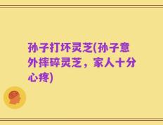 孙子打坏灵芝(孙子意外摔碎灵芝，家人十分心疼)