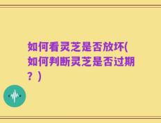 如何看灵芝是否放坏(如何判断灵芝是否过期？)