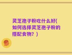 灵芝孢子粉吃什么好(如何选择灵芝孢子粉的搭配食物？)