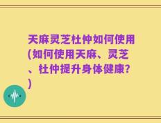 天麻灵芝杜仲如何使用(如何使用天麻、灵芝、杜仲提升身体健康？)