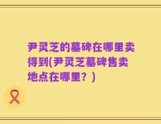 尹灵芝的墓碑在哪里卖得到(尹灵芝墓碑售卖地点在哪里？)