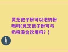 灵芝孢子粉可以泡奶粉喝吗(灵芝孢子粉可与奶粉混合饮用吗？)
