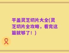 平盖灵芝切片大全(灵芝切片全攻略，看完这篇就够了！)