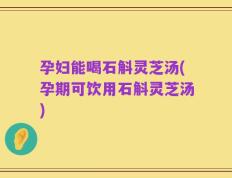 孕妇能喝石斛灵芝汤(孕期可饮用石斛灵芝汤)