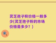 灵芝孢子粉价格一般多少(灵芝孢子粉的市场价格是多少？)
