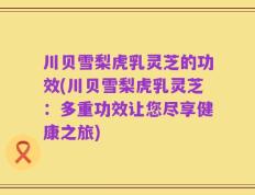 川贝雪梨虎乳灵芝的功效(川贝雪梨虎乳灵芝：多重功效让您尽享健康之旅)