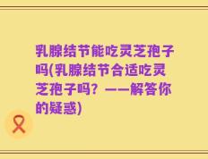 乳腺结节能吃灵芝孢子吗(乳腺结节合适吃灵芝孢子吗？——解答你的疑惑)