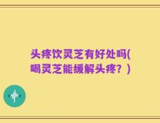 头疼饮灵芝有好处吗(喝灵芝能缓解头疼？)