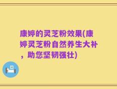 康婷的灵芝粉效果(康婷灵芝粉自然养生大补，助您坚韧强壮)