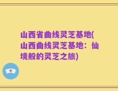 山西省曲线灵芝基地(山西曲线灵芝基地：仙境般的灵芝之旅)