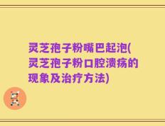 灵芝孢子粉嘴巴起泡(灵芝孢子粉口腔溃疡的现象及治疗方法)