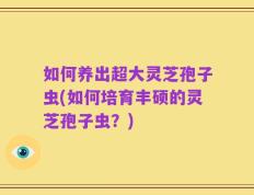 如何养出超大灵芝孢子虫(如何培育丰硕的灵芝孢子虫？)