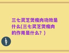 三七灵芝煲瘦肉功效是什么(三七灵芝煲瘦肉的作用是什么？)