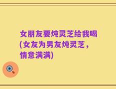女朋友要炖灵芝给我喝(女友为男友炖灵芝，情意满满)