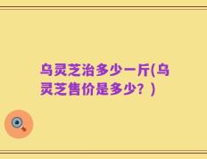 乌灵芝治多少一斤(乌灵芝售价是多少？)