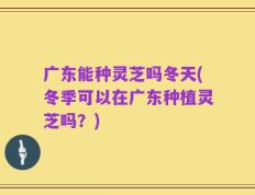 广东能种灵芝吗冬天(冬季可以在广东种植灵芝吗？)