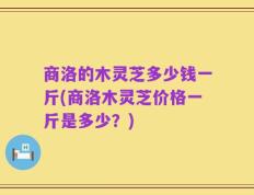 商洛的木灵芝多少钱一斤(商洛木灵芝价格一斤是多少？)
