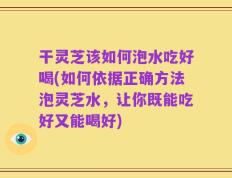 干灵芝该如何泡水吃好喝(如何依据正确方法泡灵芝水，让你既能吃好又能喝好)