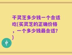 干灵芝多少钱一个合适吃(买灵芝的正确价格，一个多少钱最合适？)