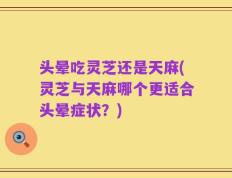 头晕吃灵芝还是天麻(灵芝与天麻哪个更适合头晕症状？)