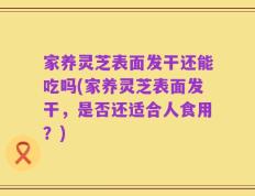 家养灵芝表面发干还能吃吗(家养灵芝表面发干，是否还适合人食用？)