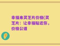 幸福来灵芝片价格(灵芝片：让幸福贴近你，价格公道