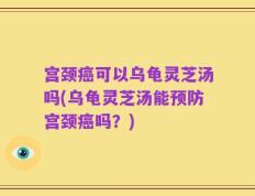 宫颈癌可以乌龟灵芝汤吗(乌龟灵芝汤能预防宫颈癌吗？)