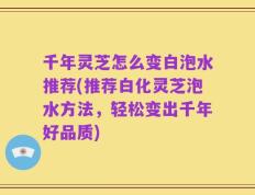 千年灵芝怎么变白泡水推荐(推荐白化灵芝泡水方法，轻松变出千年好品质)