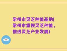 常州市灵芝种植基地(常州市重视灵芝种植，推进灵芝产业发展)