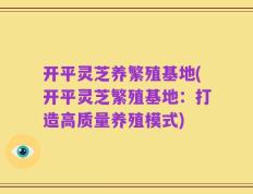 开平灵芝养繁殖基地(开平灵芝繁殖基地：打造高质量养殖模式)