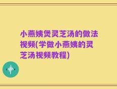 小燕姨煲灵芝汤的做法视频(学做小燕姨的灵芝汤视频教程)