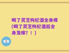 喝了灵芝枸杞酒全身痒(喝了灵芝枸杞酒后全身发痒？！)