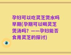 孕妇可以吃灵芝煲水吗早期(孕期可以喝灵芝煲汤吗？——孕妇能否食用灵芝的探讨)