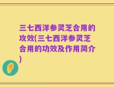 三七西洋参灵芝合用的攻效(三七西洋参灵芝合用的功效及作用简介)