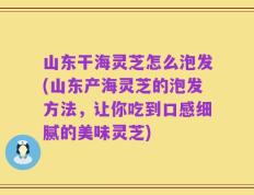 山东干海灵芝怎么泡发(山东产海灵芝的泡发方法，让你吃到口感细腻的美味灵芝)