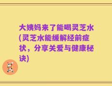 大姨妈来了能喝灵芝水(灵芝水能缓解经前症状，分享关爱与健康秘诀)