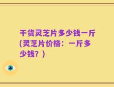 干货灵芝片多少钱一斤(灵芝片价格：一斤多少钱？)