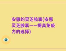 安惠的灵芝胶囊(安惠灵芝胶囊——提高免疫力的选择)
