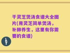 干灵芝煲汤食谱大全图片(用灵芝简单煲汤，补肺养生，这里有你需要的食谱)