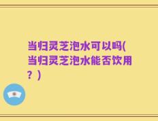 当归灵芝泡水可以吗(当归灵芝泡水能否饮用？)