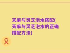 天麻与灵芝泡水搭配(天麻与灵芝泡水的正确搭配方法)