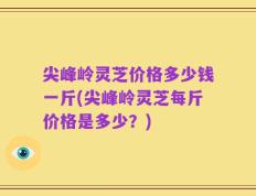 尖峰岭灵芝价格多少钱一斤(尖峰岭灵芝每斤价格是多少？)